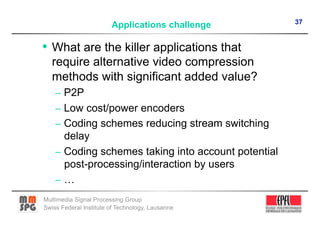 37
                        Applications challenge

•  What are the killer applications that
   require alternative video compression
   methods with significant added value?
    –  P2P
    –  Low cost/power encoders
    –  Coding schemes reducing stream switching
       delay
    –  Coding schemes taking into account potential
       post-processing/interaction by users
    –  …
Multimedia Signal Processing Group
Swiss Federal Institute of Technology, Lausanne
 