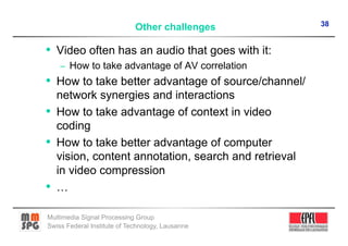 38
                             Other challenges

•  Video often has an audio that goes with it:
    –  How to take advantage of AV correlation
•  How to take better advantage of source/channel/
   network synergies and interactions
•  How to take advantage of context in video
   coding
•  How to take better advantage of computer
   vision, content annotation, search and retrieval
   in video compression
•  …

Multimedia Signal Processing Group
Swiss Federal Institute of Technology, Lausanne
 