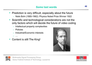 40
                                Some last words

•  Prediction is very difficult, especially about the future
   –  Niels Bohr (1885-1962): Physics Nobel Prize Winner 1922
•  Scientific and technological considerations are not the
  only factors which will decide the future of video coding
   –  Intellectual property complexities
   –  Policies
   –  Industrial/Economic interests
   –  …
•  Content is still The King!




   Multimedia Signal Processing Group
   Swiss Federal Institute of Technology, Lausanne
 