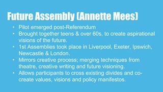Future Assembly (Annette Mees)
• Pilot emerged post-Referendum
• Brought together teens & over 60s, to create aspirational
visions of the future.
• 1st Assemblies took place in Liverpool, Exeter, Ipswich,
Newcastle & London.
• Mirrors creative process; merging techniques from
theatre, creative writing and future visioning.
• Allows participants to cross existing divides and co-
create values, visions and policy manifestos.
 