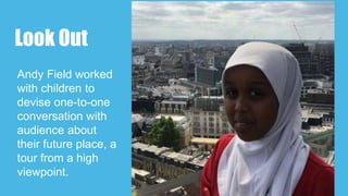 Look Out
Andy Field worked
with children to
devise one-to-one
conversation with
audience about
their future place, a
tour from a high
viewpoint.
 