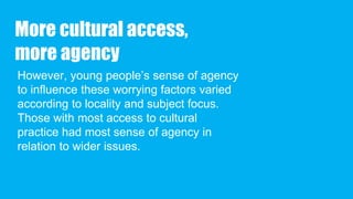 More cultural access,
more agency
However, young people’s sense of agency
to influence these worrying factors varied
according to locality and subject focus.
Those with most access to cultural
practice had most sense of agency in
relation to wider issues.
 