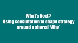What’s Next?
Using consultation to shape strategy
around a shared ‘Why’
 