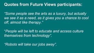 Quotes from Future Views participants:
“Some people see the arts as a luxury, but actually
we see it as a need, as it gives you a chance to cool
off, almost like therapy.”
“People will be left to educate and access culture
themselves from technology”.
“Robots will take our jobs away”.
 