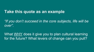 Take this quote as an example
“If you don’t succeed in the core subjects, life will be
over”.
What WHY does it give you to plan cultural learning
for the future? What levers of change can you pull?
 