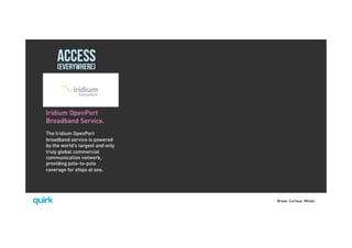 Brave. Curious. Minds.
ACCESS(EVERYWHERE)
Iridium OpenPort
Broadband Service.
The Iridium OpenPort
broadband service is powered
by the world’s largest and only
truly global commercial
communication network,
providing pole-to-pole
coverage for ships at sea.
 