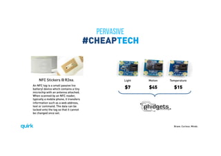 Brave. Curious. Minds.
#CHEAPTECH
NFC Stickers @ R2ea.
An NFC tag is a small passive (no
battery) device which contains a tiny
microchip with an antenna attached.
When scanned by an NFC reader,
typically a mobile phone, it transfers
information such as a web address,
text or command. The data can be
locked onto the tag so that it cannot
be changed once set.
$7 $45 $15
Light Motion Temperature
PERVASIVE
 