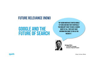 Brave. Curious. Minds.
Google and the
future of search 
“My vision when we started Google
15 years ago was that eventually
you wouldn't have to have a search
query at all. You'd just have
information come to you as you
needed it.”
Sergey Brin
•  Co Founder of Google
•  Director of Special Projects
FUTURE RELEVANCE (NOW)
 