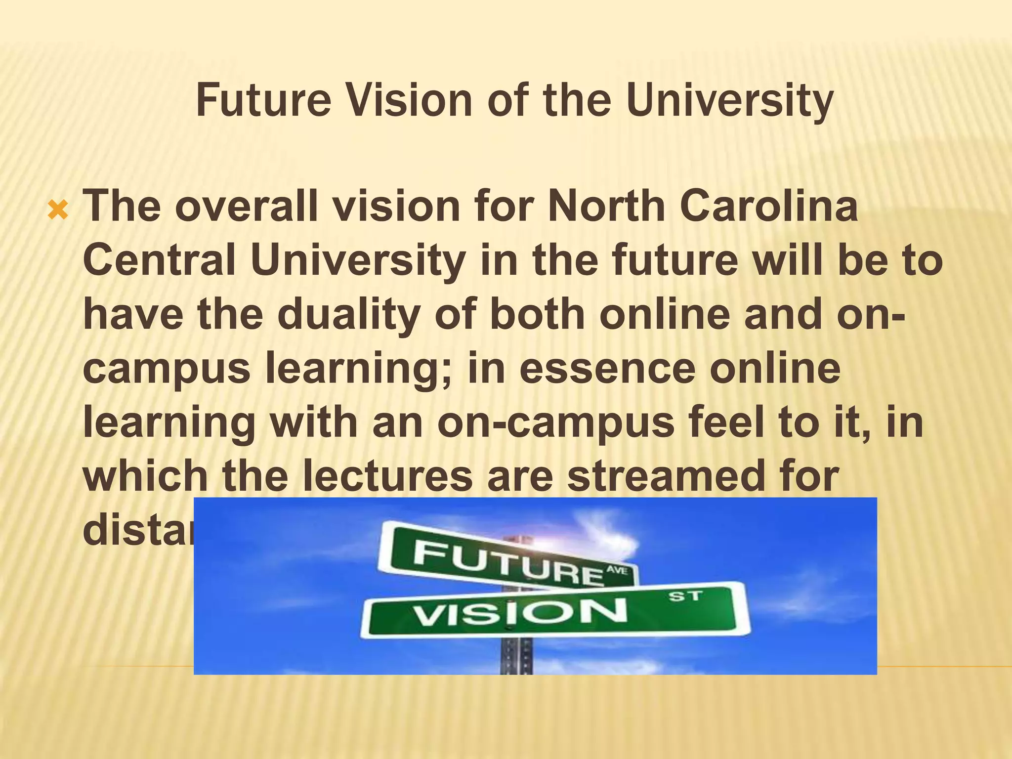 Future Vision of the University 
 The overall vision for North Carolina 
Central University in the future will be to 
have the duality of both online and on-campus 
learning; in essence online 
learning with an on-campus feel to it, in 
which the lectures are streamed for 
distant learners. 
 