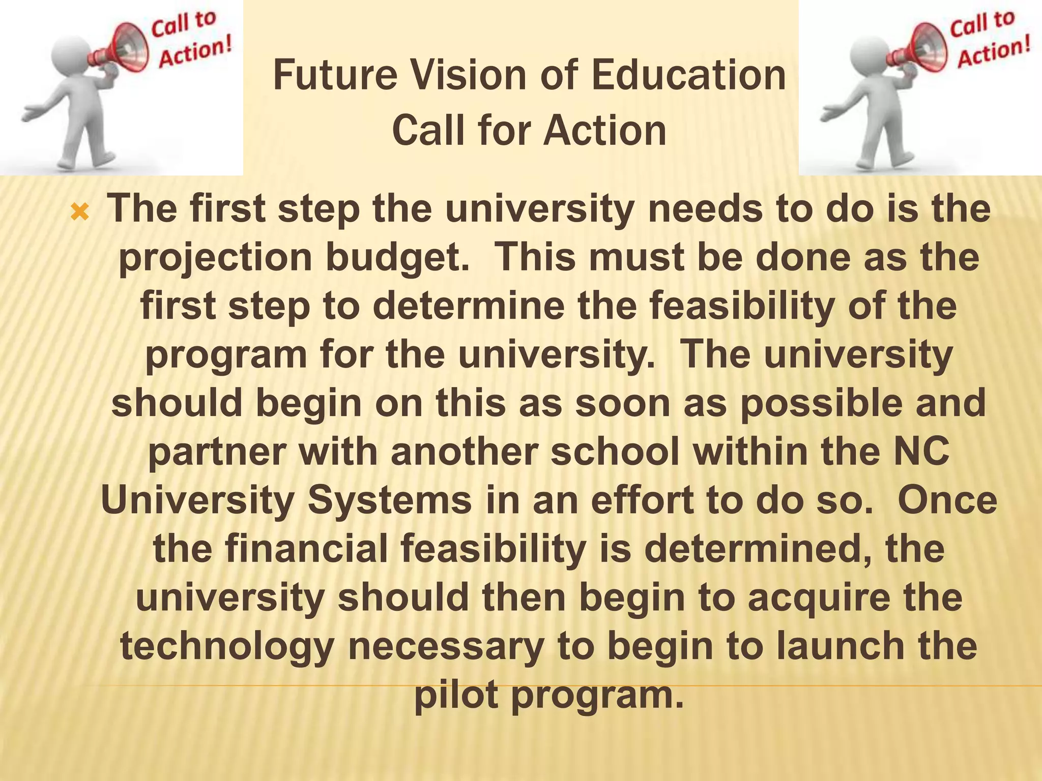 Future Vision of Education 
Call for Action 
 The first step the university needs to do is the 
projection budget. This must be done as the 
first step to determine the feasibility of the 
program for the university. The university 
should begin on this as soon as possible and 
partner with another school within the NC 
University Systems in an effort to do so. Once 
the financial feasibility is determined, the 
university should then begin to acquire the 
technology necessary to begin to launch the 
pilot program. 
