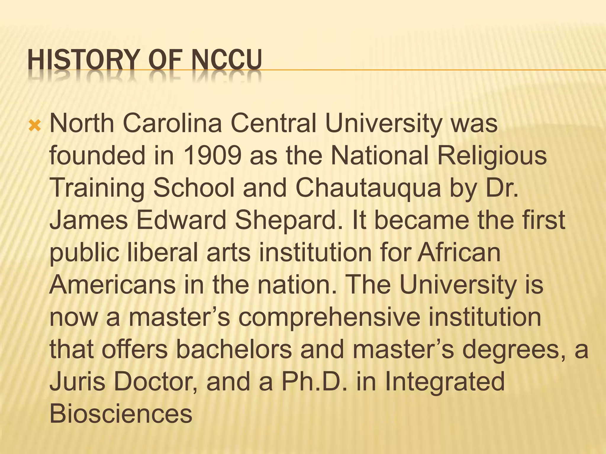 HISTORY OF NCCU 
 North Carolina Central University was 
founded in 1909 as the National Religious 
Training School and Chautauqua by Dr. 
James Edward Shepard. It became the first 
public liberal arts institution for African 
Americans in the nation. The University is 
now a master’s comprehensive institution 
that offers bachelors and master’s degrees, a 
Juris Doctor, and a Ph.D. in Integrated 
Biosciences 
 