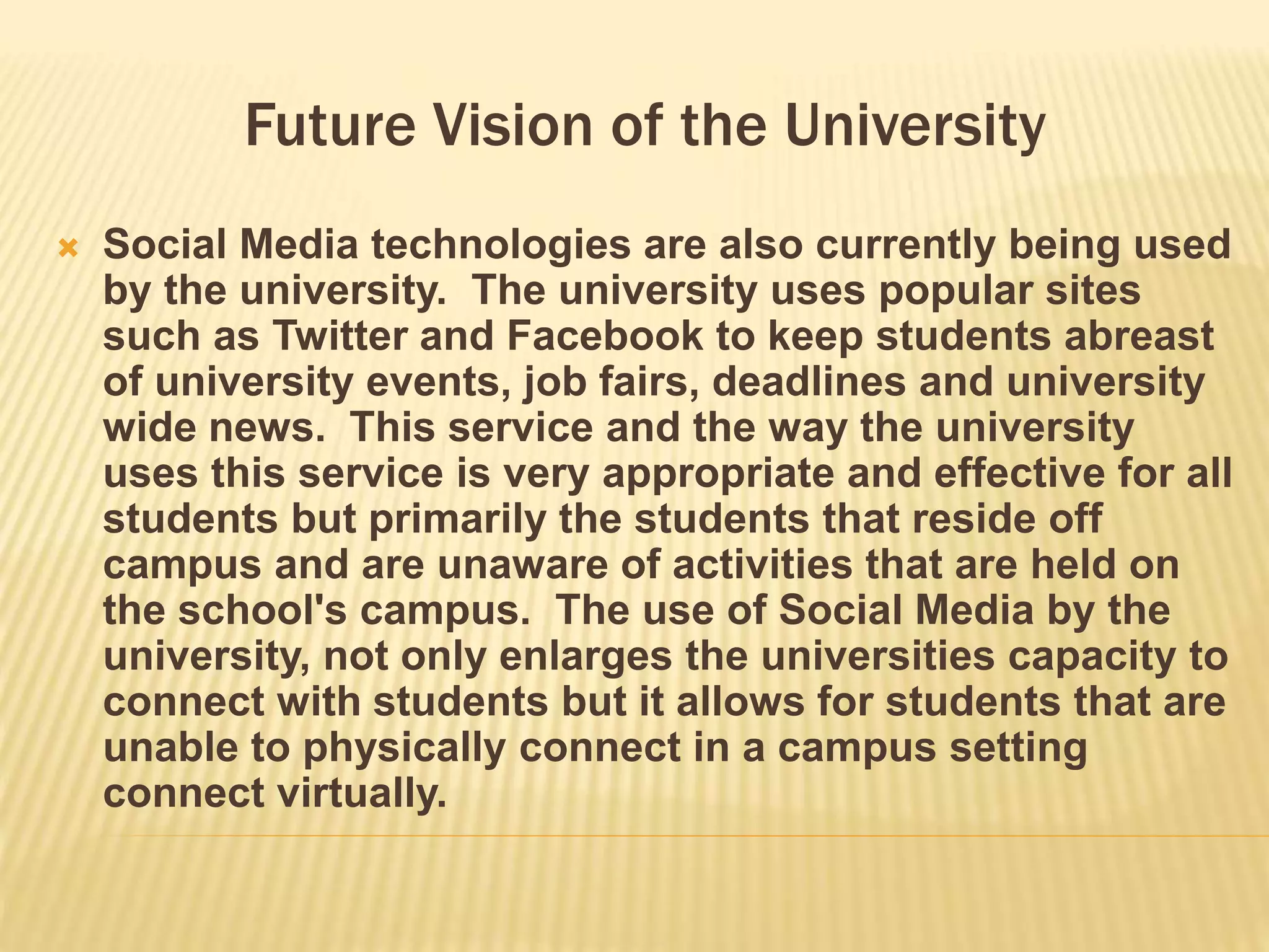 Future Vision of the University 
 Social Media technologies are also currently being used 
by the university. The university uses popular sites 
such as Twitter and Facebook to keep students abreast 
of university events, job fairs, deadlines and university 
wide news. This service and the way the university 
uses this service is very appropriate and effective for all 
students but primarily the students that reside off 
campus and are unaware of activities that are held on 
the school's campus. The use of Social Media by the 
university, not only enlarges the universities capacity to 
connect with students but it allows for students that are 
unable to physically connect in a campus setting 
connect virtually. 
 