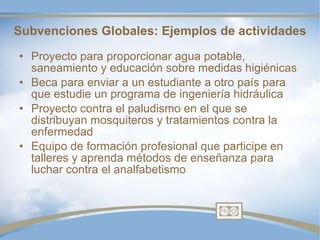 Subvenciones Globales: Ejemplos de actividades Proyecto para proporcionar agua potable, saneamiento y educación sobre medidas higiénicas  Beca para enviar a un estudiante a otro país para que estudie un programa de ingeniería hidráulica Proyecto contra el paludismo en el que se distribuyan mosquiteros y tratamientos contra la enfermedad Equipo de formación profesional que participe en talleres y aprenda métodos de enseñanza para luchar contra el analfabetismo 