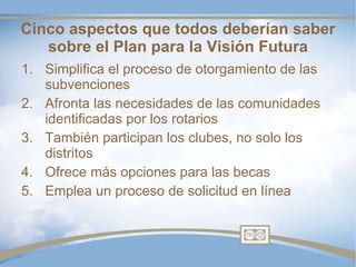 Simplifica el proceso de otorgamiento de las subvenciones Afronta las necesidades de las comunidades identificadas por los rotarios También participan los clubes, no solo los distritos Ofrece más opciones para las becas Emplea un proceso de solicitud en línea Cinco aspectos que todos deberían saber sobre el Plan para la Visión Futura 
