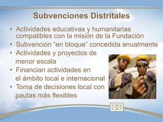 Subvenciones Distritales Actividades educativas y humanitarias compatibles con la misión de la Fundación Subvención “en bloque” concedida anualmente Actividades y proyectos de menor escala Financian actividades en el ámbito local e internacional Toma de decisiones local con pautas más flexibles 