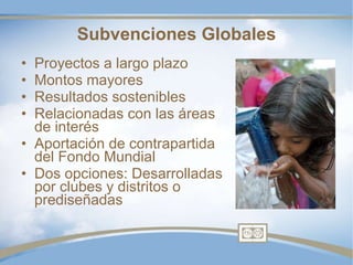 Subvenciones Globales Proyectos a largo plazo Montos mayores Resultados sostenibles Relacionadas con las áreas de interés Aportación de contrapartida del Fondo Mundial Dos opciones: Desarrolladas por clubes y distritos o prediseñadas 