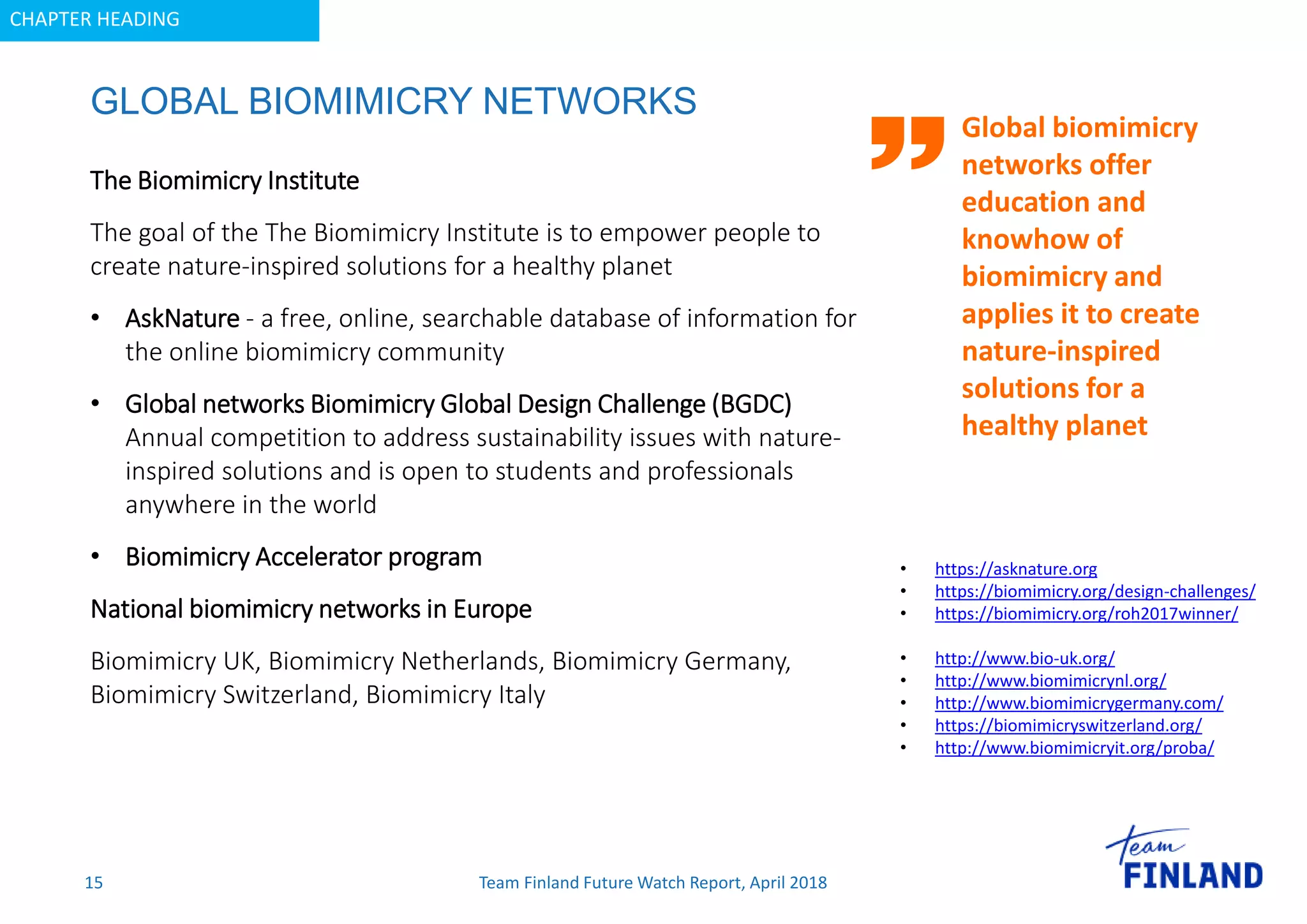 CHAPTER HEADING
GLOBAL BIOMIMICRY NETWORKS
15
Global biomimicry
networks offer
education and
knowhow of
biomimicry and
applies it to create
nature-inspired
solutions for a
healthy planet
The Biomimicry Institute
The goal of the The Biomimicry Institute is to empower people to
create nature-inspired solutions for a healthy planet
• AskNature - a free, online, searchable database of information for
the online biomimicry community
• Global networks Biomimicry Global Design Challenge (BGDC)
Annual competition to address sustainability issues with nature-
inspired solutions and is open to students and professionals
anywhere in the world
• Biomimicry Accelerator program
National biomimicry networks in Europe
Biomimicry UK, Biomimicry Netherlands, Biomimicry Germany,
Biomimicry Switzerland, Biomimicry Italy
• https://asknature.org
• https://biomimicry.org/design-challenges/
• https://biomimicry.org/roh2017winner/
• http://www.bio-uk.org/
• http://www.biomimicrynl.org/
• http://www.biomimicrygermany.com/
• https://biomimicryswitzerland.org/
• http://www.biomimicryit.org/proba/
Team Finland Future Watch Report, April 2018
 