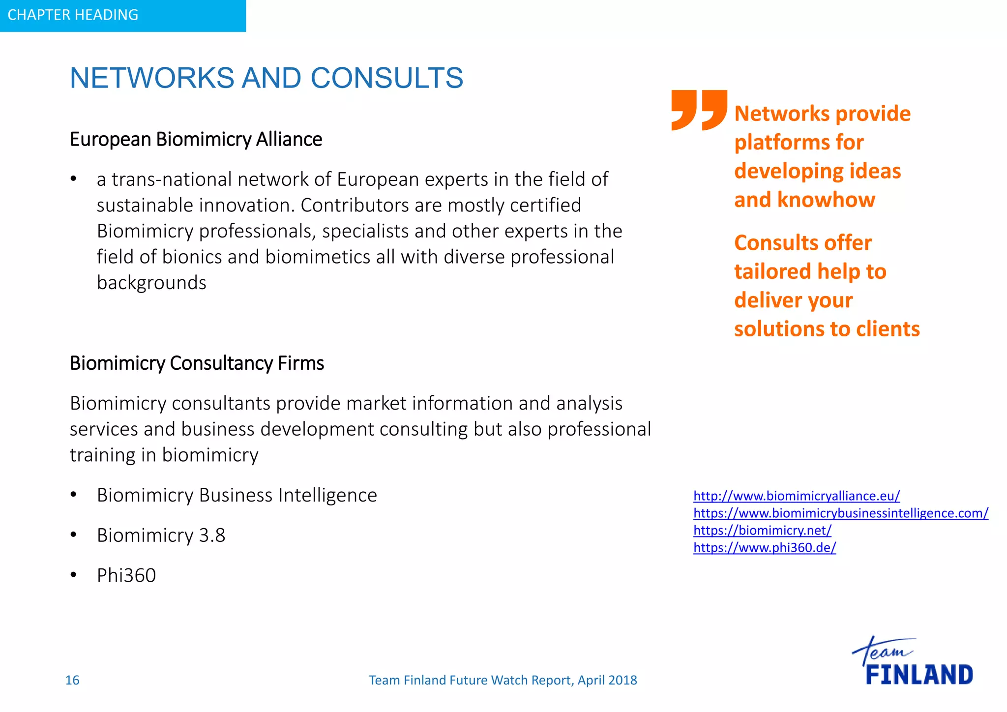 CHAPTER HEADING
NETWORKS AND CONSULTS
16
Networks provide
platforms for
developing ideas
and knowhow
Consults offer
tailored help to
deliver your
solutions to clients
European Biomimicry Alliance
• a trans-national network of European experts in the field of
sustainable innovation. Contributors are mostly certified
Biomimicry professionals, specialists and other experts in the
field of bionics and biomimetics all with diverse professional
backgrounds
Biomimicry Consultancy Firms
Biomimicry consultants provide market information and analysis
services and business development consulting but also professional
training in biomimicry
• Biomimicry Business Intelligence
• Biomimicry 3.8
• Phi360
http://www.biomimicryalliance.eu/
https://www.biomimicrybusinessintelligence.com/
https://biomimicry.net/
https://www.phi360.de/
Team Finland Future Watch Report, April 2018
 