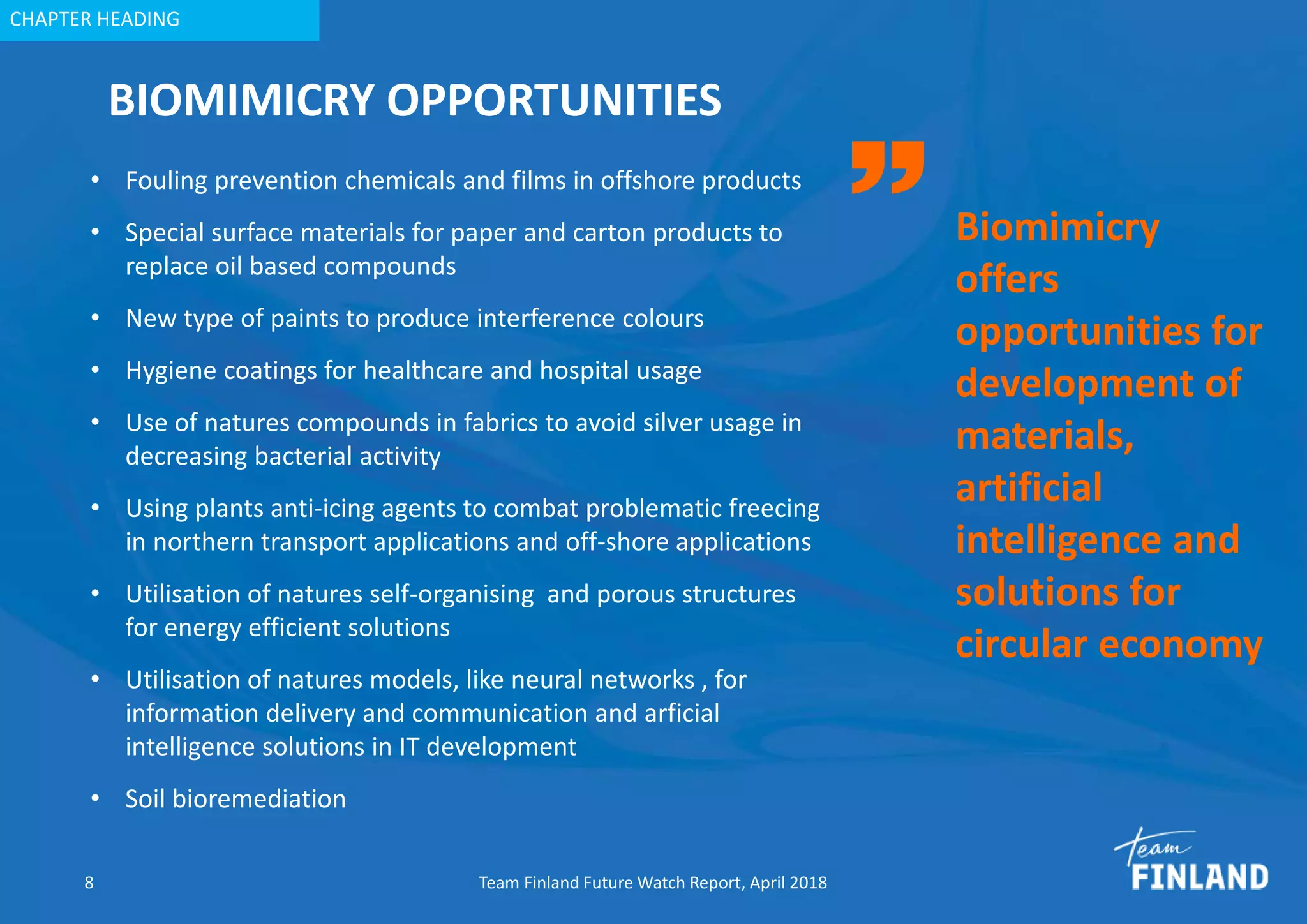 CHAPTER HEADING
BIOMIMICRY OPPORTUNITIES
• Fouling prevention chemicals and films in offshore products
• Special surface materials for paper and carton products to
replace oil based compounds
• New type of paints to produce interference colours
• Hygiene coatings for healthcare and hospital usage
• Use of natures compounds in fabrics to avoid silver usage in
decreasing bacterial activity
• Using plants anti-icing agents to combat problematic freecing
in northern transport applications and off-shore applications
• Utilisation of natures self-organising and porous structures
for energy efficient solutions
• Utilisation of natures models, like neural networks , for
information delivery and communication and arficial
intelligence solutions in IT development
• Soil bioremediation
8 Team Finland Future Watch Report, April 2018
Biomimicry
offers
opportunities for
development of
materials,
artificial
intelligence and
solutions for
circular economy
 