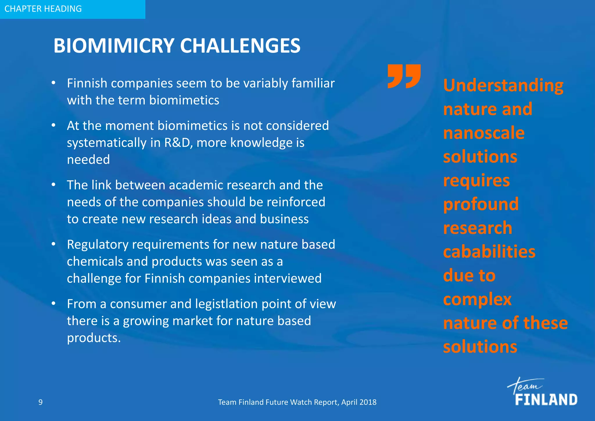 CHAPTER HEADING
BIOMIMICRY CHALLENGES
9 Team Finland Future Watch Report, April 2018
• Finnish companies seem to be variably familiar
with the term biomimetics
• At the moment biomimetics is not considered
systematically in R&D, more knowledge is
needed
• The link between academic research and the
needs of the companies should be reinforced
to create new research ideas and business
• Regulatory requirements for new nature based
chemicals and products was seen as a
challenge for Finnish companies interviewed
• From a consumer and legistlation point of view
there is a growing market for nature based
products.
Understanding
nature and
nanoscale
solutions
requires
profound
research
cababilities
due to
complex
nature of these
solutions
 