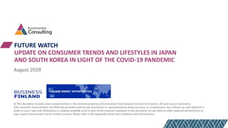 FUTURE WATCH
UPDATE ON CONSUMER TRENDS AND LIFESTYLES IN JAPAN
AND SOUTH KOREA IN LIGHT OF THE COVID-19 PANDEMIC
August 2020
© This document includes source material that is the exclusive property of Euromonitor International Ltd and its licensors. All such source material is
©Euromonitor International Ltd 2020 and provided without any warranties or representations about accuracy or completeness. Any reliance on such material is
made at users’ own risk. Publication or making available of all or part of the material contained in this document (or any data or other material derived from it)
may require Euromonitor’s prior written consent. Please refer to the applicable terms and conditions with Euromonitor.
 
