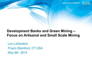 Development Banks and Green Mining –
Focus on Artisanal and Small Scale Mining
Len LaVardera
Finpro Stamford, CT USA
May 8th 2014
 