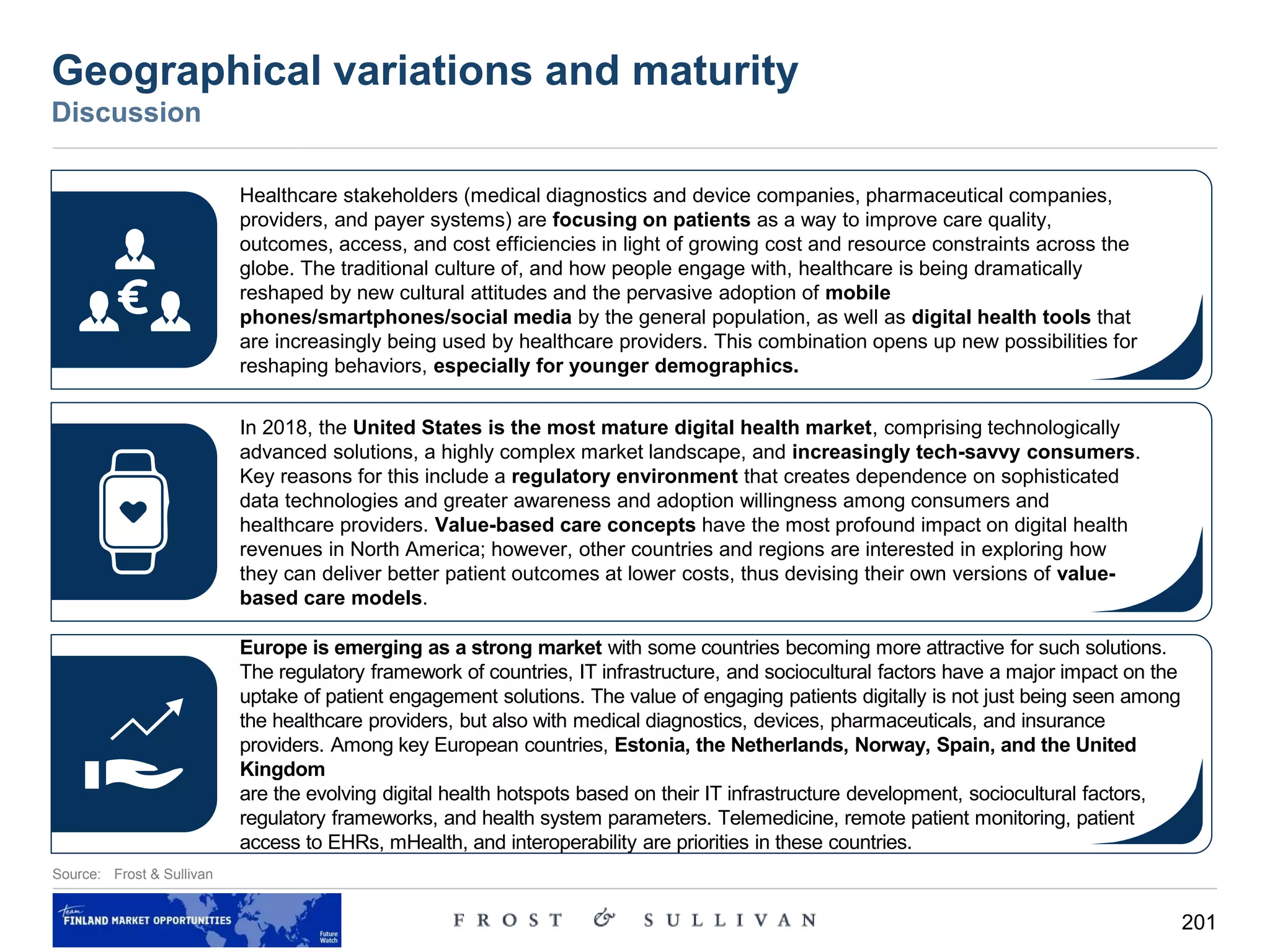 201
Geographical variations and maturity
Discussion
Source: Frost & Sullivan
Healthcare stakeholders (medical diagnostics and device companies, pharmaceutical companies,
providers, and payer systems) are focusing on patients as a way to improve care quality,
outcomes, access, and cost efficiencies in light of growing cost and resource constraints across the
globe. The traditional culture of, and how people engage with, healthcare is being dramatically
reshaped by new cultural attitudes and the pervasive adoption of mobile
phones/smartphones/social media by the general population, as well as digital health tools that
are increasingly being used by healthcare providers. This combination opens up new possibilities for
reshaping behaviors, especially for younger demographics.
In 2018, the United States is the most mature digital health market, comprising technologically
advanced solutions, a highly complex market landscape, and increasingly tech-savvy consumers.
Key reasons for this include a regulatory environment that creates dependence on sophisticated
data technologies and greater awareness and adoption willingness among consumers and
healthcare providers. Value-based care concepts have the most profound impact on digital health
revenues in North America; however, other countries and regions are interested in exploring how
they can deliver better patient outcomes at lower costs, thus devising their own versions of value-
based care models.
Europe is emerging as a strong market with some countries becoming more attractive for such solutions.
The regulatory framework of countries, IT infrastructure, and sociocultural factors have a major impact on the
uptake of patient engagement solutions. The value of engaging patients digitally is not just being seen among
the healthcare providers, but also with medical diagnostics, devices, pharmaceuticals, and insurance
providers. Among key European countries, Estonia, the Netherlands, Norway, Spain, and the United
Kingdom
are the evolving digital health hotspots based on their IT infrastructure development, sociocultural factors,
regulatory frameworks, and health system parameters. Telemedicine, remote patient monitoring, patient
access to EHRs, mHealth, and interoperability are priorities in these countries.
 