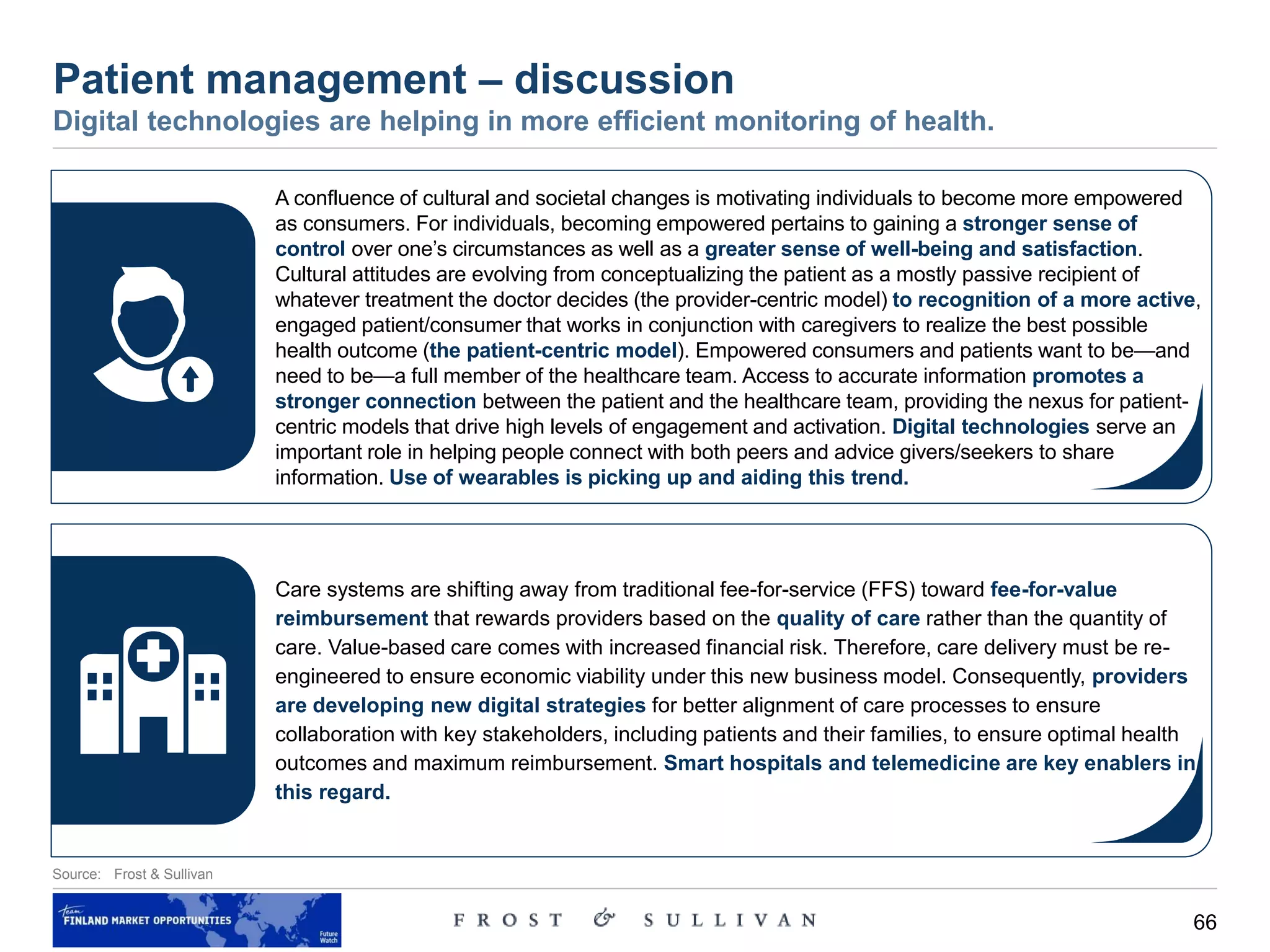 66
Source: Frost & Sullivan
Patient management – discussion
Digital technologies are helping in more efficient monitoring of health.
A confluence of cultural and societal changes is motivating individuals to become more empowered
as consumers. For individuals, becoming empowered pertains to gaining a stronger sense of
control over one’s circumstances as well as a greater sense of well-being and satisfaction.
Cultural attitudes are evolving from conceptualizing the patient as a mostly passive recipient of
whatever treatment the doctor decides (the provider-centric model) to recognition of a more active,
engaged patient/consumer that works in conjunction with caregivers to realize the best possible
health outcome (the patient-centric model). Empowered consumers and patients want to be—and
need to be—a full member of the healthcare team. Access to accurate information promotes a
stronger connection between the patient and the healthcare team, providing the nexus for patient-
centric models that drive high levels of engagement and activation. Digital technologies serve an
important role in helping people connect with both peers and advice givers/seekers to share
information. Use of wearables is picking up and aiding this trend.
Care systems are shifting away from traditional fee-for-service (FFS) toward fee-for-value
reimbursement that rewards providers based on the quality of care rather than the quantity of
care. Value-based care comes with increased financial risk. Therefore, care delivery must be re-
engineered to ensure economic viability under this new business model. Consequently, providers
are developing new digital strategies for better alignment of care processes to ensure
collaboration with key stakeholders, including patients and their families, to ensure optimal health
outcomes and maximum reimbursement. Smart hospitals and telemedicine are key enablers in
this regard.
 