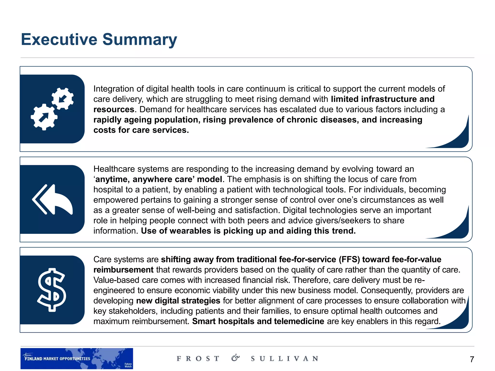 7
Source: Our World in Data, The Lancet Diabetes & Endocrinology Journal, Stanford University
Executive Summary
Integration of digital health tools in care continuum is critical to support the current models of
care delivery, which are struggling to meet rising demand with limited infrastructure and
resources. Demand for healthcare services has escalated due to various factors including a
rapidly ageing population, rising prevalence of chronic diseases, and increasing
costs for care services.
Healthcare systems are responding to the increasing demand by evolving toward an
‘anytime, anywhere care’ model. The emphasis is on shifting the locus of care from
hospital to a patient, by enabling a patient with technological tools. For individuals, becoming
empowered pertains to gaining a stronger sense of control over one’s circumstances as well
as a greater sense of well-being and satisfaction. Digital technologies serve an important
role in helping people connect with both peers and advice givers/seekers to share
information. Use of wearables is picking up and aiding this trend.
Care systems are shifting away from traditional fee-for-service (FFS) toward fee-for-value
reimbursement that rewards providers based on the quality of care rather than the quantity of care.
Value-based care comes with increased financial risk. Therefore, care delivery must be re-
engineered to ensure economic viability under this new business model. Consequently, providers are
developing new digital strategies for better alignment of care processes to ensure collaboration with
key stakeholders, including patients and their families, to ensure optimal health outcomes and
maximum reimbursement. Smart hospitals and telemedicine are key enablers in this regard.
 