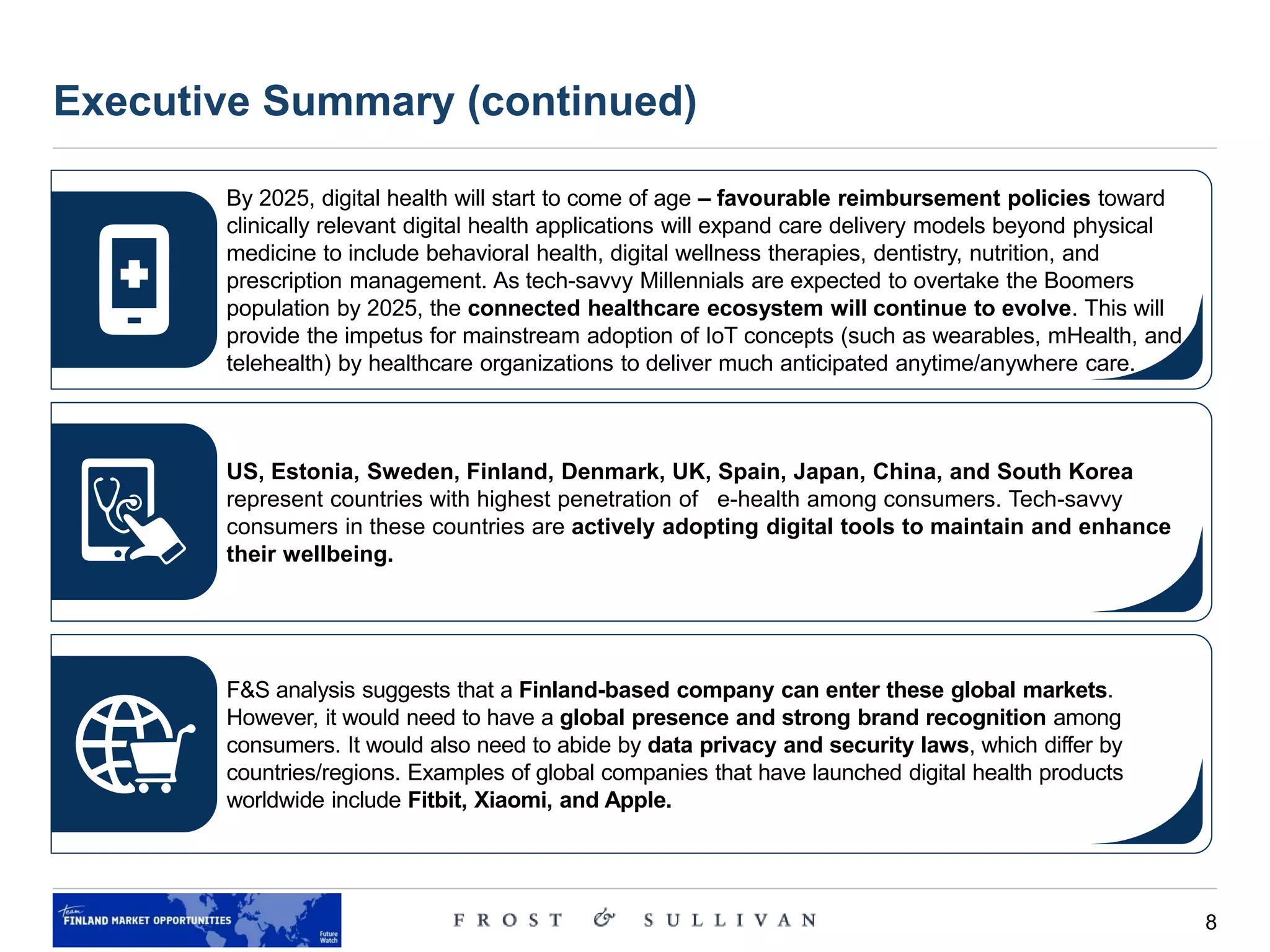 8
Executive Summary (continued)
By 2025, digital health will start to come of age – favourable reimbursement policies toward
clinically relevant digital health applications will expand care delivery models beyond physical
medicine to include behavioral health, digital wellness therapies, dentistry, nutrition, and
prescription management. As tech-savvy Millennials are expected to overtake the Boomers
population by 2025, the connected healthcare ecosystem will continue to evolve. This will
provide the impetus for mainstream adoption of IoT concepts (such as wearables, mHealth, and
telehealth) by healthcare organizations to deliver much anticipated anytime/anywhere care.
US, Estonia, Sweden, Finland, Denmark, UK, Spain, Japan, China, and South Korea
represent countries with highest penetration of e-health among consumers. Tech-savvy
consumers in these countries are actively adopting digital tools to maintain and enhance
their wellbeing.
F&S analysis suggests that a Finland-based company can enter these global markets.
However, it would need to have a global presence and strong brand recognition among
consumers. It would also need to abide by data privacy and security laws, which differ by
countries/regions. Examples of global companies that have launched digital health products
worldwide include Fitbit, Xiaomi, and Apple.
 