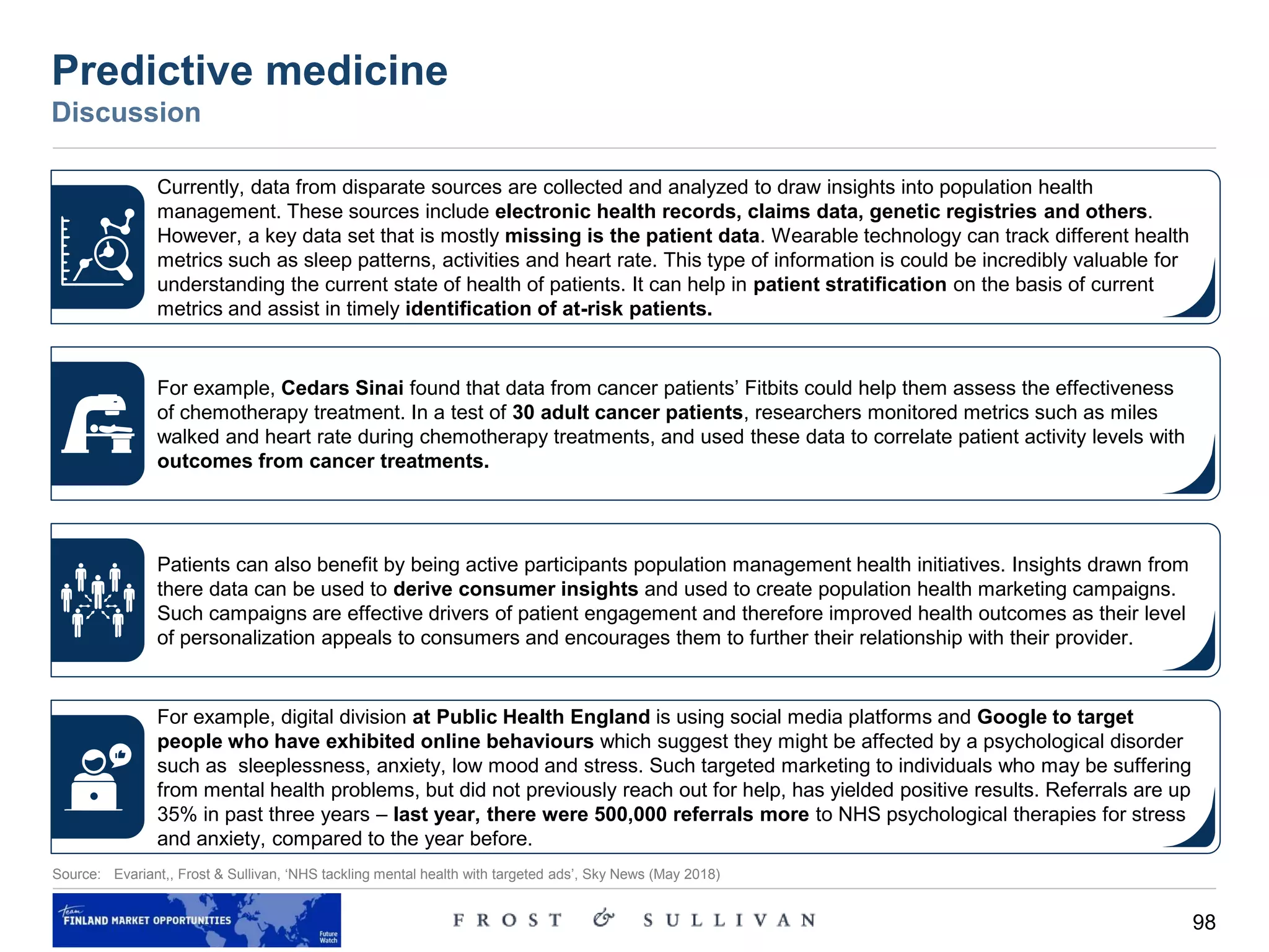 98
Source: Evariant,, Frost & Sullivan, ‘NHS tackling mental health with targeted ads’, Sky News (May 2018)
Predictive medicine
Discussion
Currently, data from disparate sources are collected and analyzed to draw insights into population health
management. These sources include electronic health records, claims data, genetic registries and others.
However, a key data set that is mostly missing is the patient data. Wearable technology can track different health
metrics such as sleep patterns, activities and heart rate. This type of information is could be incredibly valuable for
understanding the current state of health of patients. It can help in patient stratification on the basis of current
metrics and assist in timely identification of at-risk patients.
For example, Cedars Sinai found that data from cancer patients’ Fitbits could help them assess the effectiveness
of chemotherapy treatment. In a test of 30 adult cancer patients, researchers monitored metrics such as miles
walked and heart rate during chemotherapy treatments, and used these data to correlate patient activity levels with
outcomes from cancer treatments.
Patients can also benefit by being active participants population management health initiatives. Insights drawn from
there data can be used to derive consumer insights and used to create population health marketing campaigns.
Such campaigns are effective drivers of patient engagement and therefore improved health outcomes as their level
of personalization appeals to consumers and encourages them to further their relationship with their provider.
For example, digital division at Public Health England is using social media platforms and Google to target
people who have exhibited online behaviours which suggest they might be affected by a psychological disorder
such as sleeplessness, anxiety, low mood and stress. Such targeted marketing to individuals who may be suffering
from mental health problems, but did not previously reach out for help, has yielded positive results. Referrals are up
35% in past three years – last year, there were 500,000 referrals more to NHS psychological therapies for stress
and anxiety, compared to the year before.
 