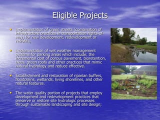 Eligible Projects
• Implementation of green streets (combination of

infrastructure practices in transportation rights-ofway) for new development, redevelopment or
retrofits;

• Implementation of wet weather management

systems for parking areas which include: the
incremental cost of porous pavement, bioretention,
trees, green roofs and other practices that mimic
natural hydrology and reduce effective.

• Establishment and restoration of riparian buffers,

floodplains, wetlands, living shorelines, and other
natural features.

• The water quality portion of projects that employ
development and redevelopment practices that
preserve or restore site hydrologic processes
through sustainable landscaping and site design;

 