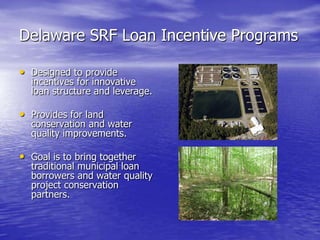 Delaware SRF Loan Incentive Programs
• Designed to provide

incentives for innovative
loan structure and leverage.

• Provides for land

conservation and water
quality improvements.

• Goal is to bring together

traditional municipal loan
borrowers and water quality
project conservation
partners.

 