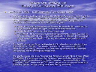 Delaware State Revolving Fund
Financing of Non-Traditional CWSRF Projects

• Kent County: CWSRF – Land Conservation Loan Program Project
– A Pollution Control Strategy was developed for Murderkill Watershed in Kent County to
return the impaired waters to a condition of permitted use as required by the CWA.
Due to the importance of the waste load allocation, the following projects were
undertaken with the assistance from the CWSRF program:

• Double Run Wetlands Restoration and Nutrient Reduction Project - creation of a
•
•

two acre wetland within the upper reaches of the Murderkill basin;
MeadowBrook Acres – septic elimination project; and
LCLP Project – to purchase and systematically/permanently restore 255 acres to
their natural habitat (91 acres is currently cropland). In addition, the project will
protect a riparian forest buffer of 164 acres from ever being developed and/or
destroyed.

– The CWSRF interest rate for an existing closed $7.0 million loan was adjusted down
from 3.609% to 1.0895%. This allowed the County to borrow an additional $1.0
million without increasing the annual loan debt service payments for the fee simple
land purchase and the existing wastewater loan.
– The County entered into a LCLP Sponsorship Agreement with DNREC‟s Division of Fish
and Wildlife. The agreement describes the County‟s responsibility/commitment to
systematically/permanently restoring the land parcels to their natural habitat. The
County paid DNREC a one-time $10,000 fee for perpetual monitoring and inspections
of the land parcels. All loan closing costs were paid by the County.
6

 