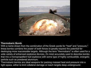Thermobaric Bomb
With a name drawn from the combination of the Greek words for "heat" and "pressure,"
these bombs combine the power of both forces to greatly expand the potential for
destroying more inaccessible targets. Although the term "thermobaric" is often used for a
wide variety of enhanced explosive devices, it's most accurately used to describe bombs
that mix a monopropellant fuel explosive with some type of highly combustible, energetic
particle such as powdered aluminum.
Thermobaric bombs are ideal weapons for packing massed heat and pressure into a
tight space, either to limit collateral damage or reach targets deep underground.
 