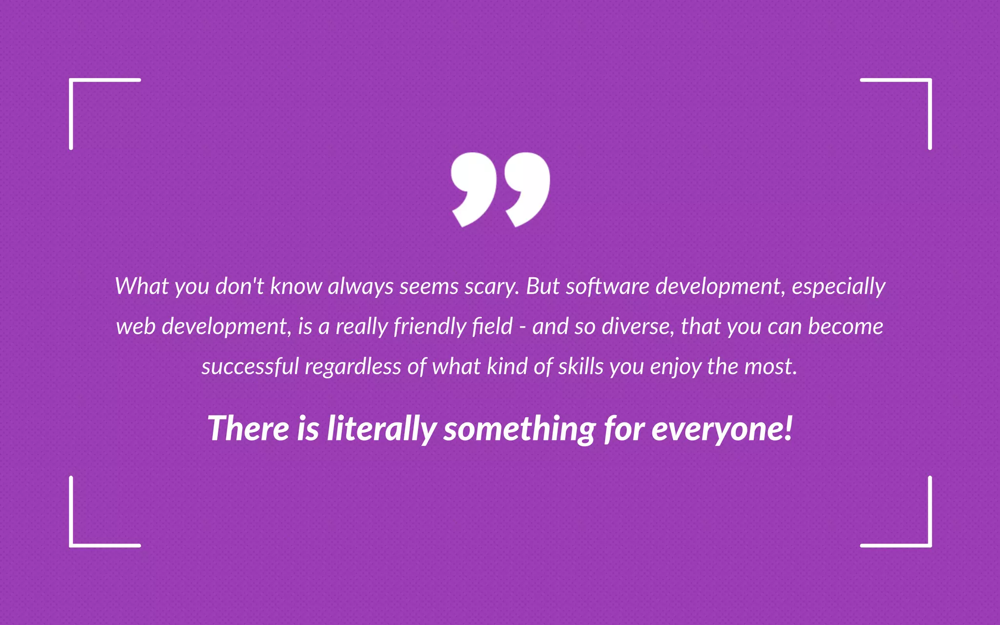 What you don t know always seems scary. ut so ware development, especially
web development, is a really friendly eld - and so diverse, that you can become
successful regardless of what kind of skills you enjoy the most.
e e l te all omet n o eve one
 