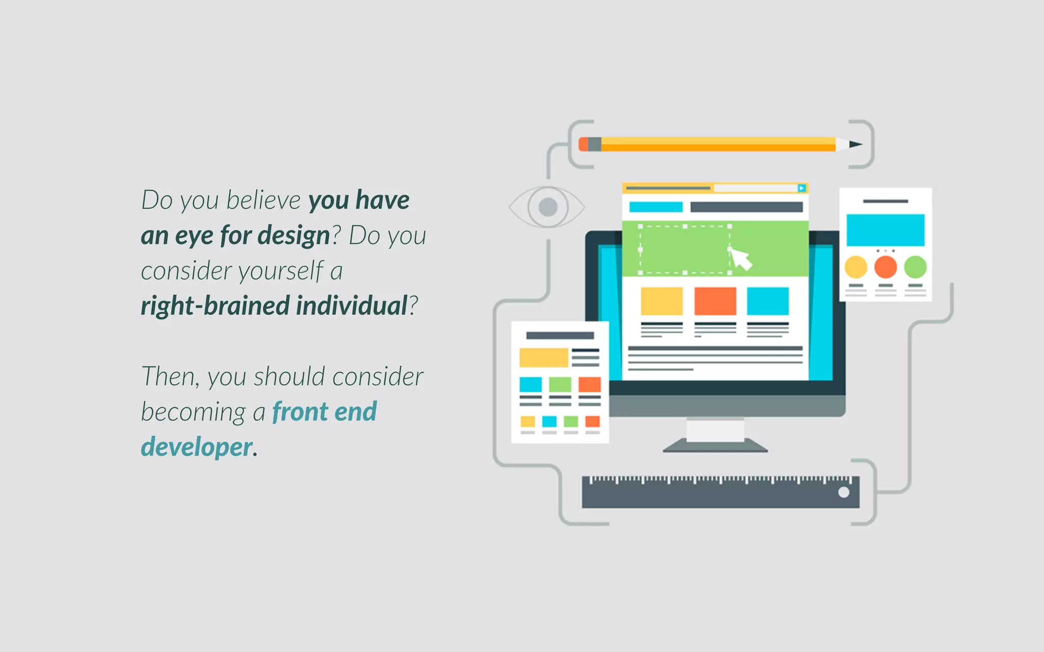 o you believe you have an eye for design
o you consider yourself a right-brained individualDo you belie e you ave
an eye or de ign Do you
consider yoursel a
rig t brained individual
Then, you should consider
becoming a ont end
develope .
 