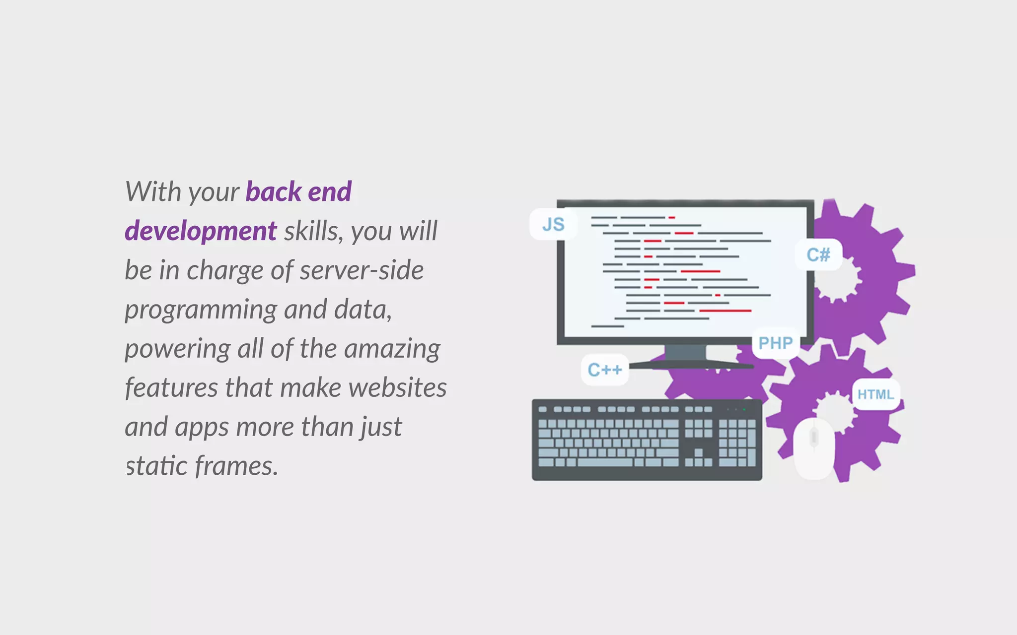 With your back end
development skills, you will
be in charge of server-side
programming and data,
powering all of the amazing
features that make websites
and apps more than just
ststa c frames.
 