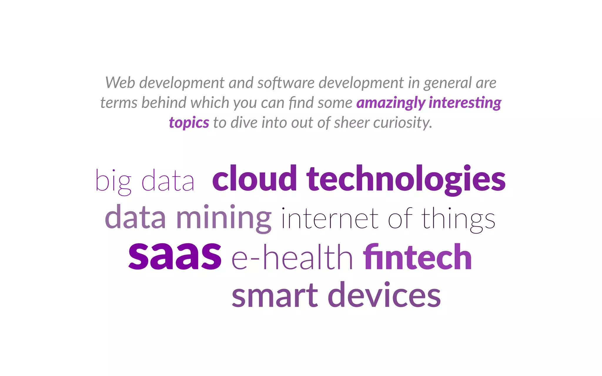 Web development and so ware development in general are
terms behind which you can nd some ama n l nte e n
top c to dive into out of sheer curiosity.
big data clou tec olo es
data mining internet of things
saas e health tec
smart devices
 