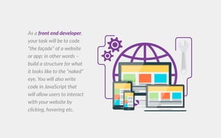 s a ont end develope ,
your task will be to code
the fa ade of a website
or app in other words
build a structure for what
it looks like to the naked
eye. ou will also write
code incode in ava cript that
will allow users to interact
with your website by
clicking, hovering etc.
 