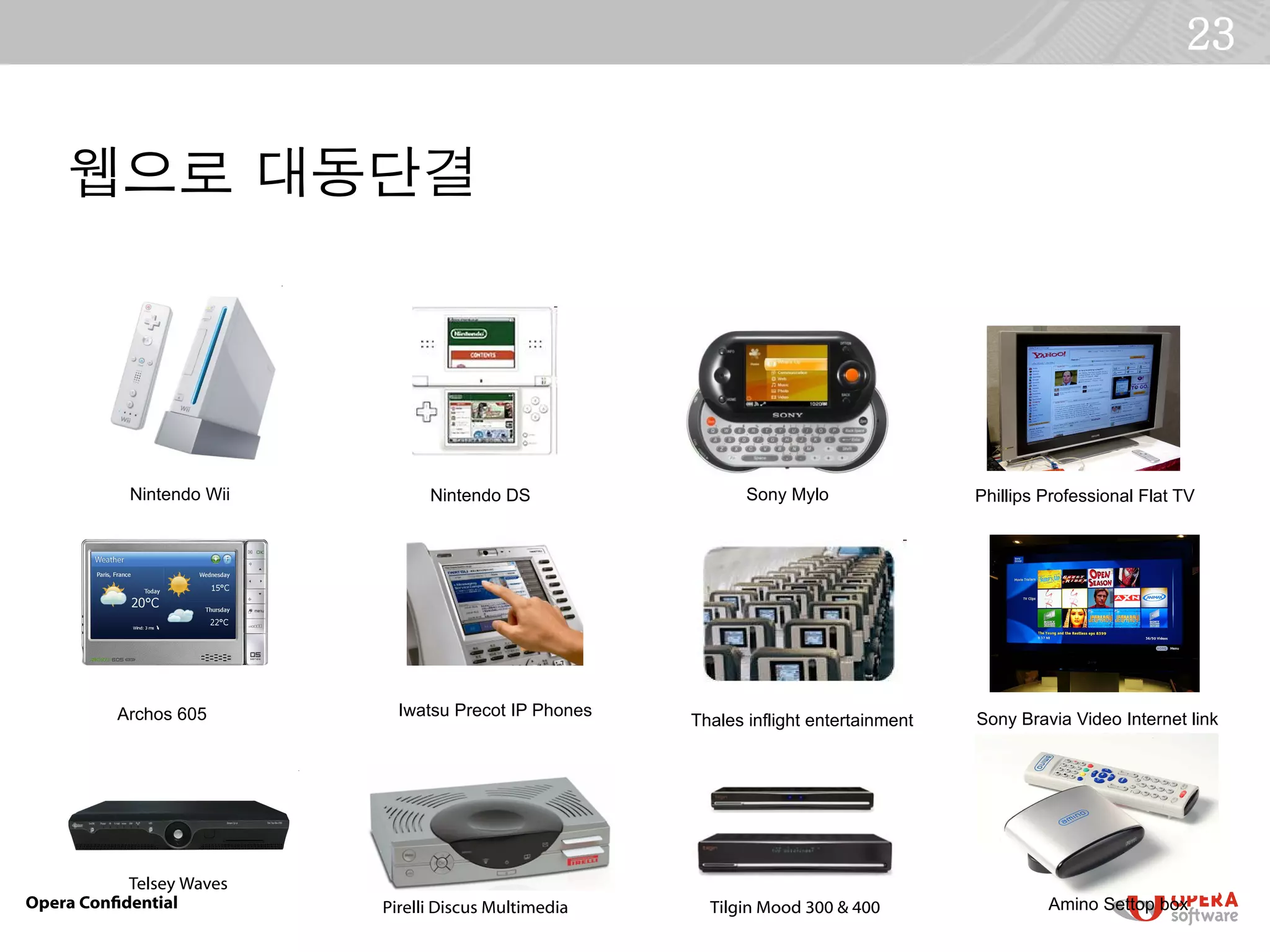 23


    웹으로 대동단결




           Nintendo Wii         Nintendo DS                  Sony Mylo                Phillips Professional Flat TV




          Archos 605        Iwatsu Precot IP Phones
                                                      Thales inflight entertainment   Sony Bravia Video Internet link




           Telsey Waves
Opera Confdential         Pirelli Discus Multimedia     Tilgin Mood 300 & 400                  Amino Settop box
 