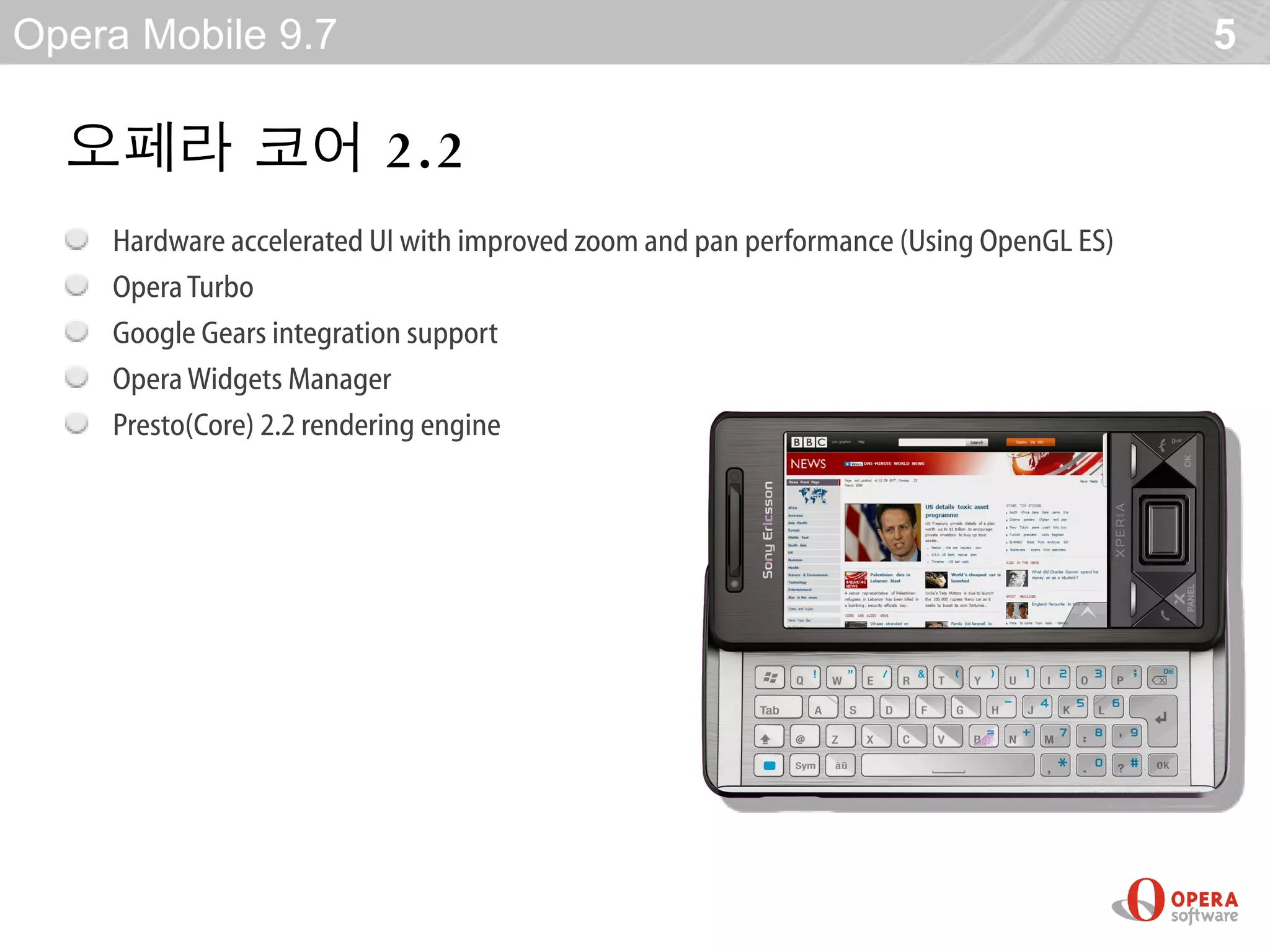 Opera Mobile 9.7                                                                        5

  오페라 코어 2 .2
    Hardware accelerated UI with improved zoom and pan performance (Using OpenGL ES)‫‏‬
    Opera Turbo
    Google Gears integration support
    Opera Widgets Manager
    Presto(Core) 2.2 rendering engine
 