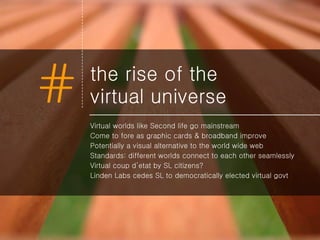 the rise of the  virtual universe Virtual worlds like Second life go mainstream Come to fore as graphic cards & broadband improve Potentially a visual alternative to the world wide web Standards: different worlds connect to each other seamlessly Virtual coup d’etat by SL citizens? Linden Labs cedes SL to democratically elected virtual govt 