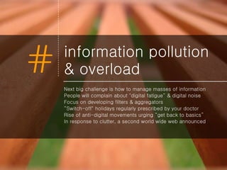 information pollution & overload Next big challenge is how to manage masses of information People will complain about "digital fatigue“ & digital noise Focus on developing filters & aggregators “ Switch-off" holidays regularly prescribed by your doctor Rise of anti-digital movements urging “get back to basics” In response to clutter, a second world wide web announced 