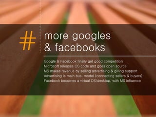 more googles  & facebooks Google & Facebook finally get good competition Microsoft releases OS code and goes open source MS makes revenue by selling advertising & giving support Advertising is main bus. model (connecting sellers & buyers) Facebook becomes a virtual OS/desktop, with MS influence 