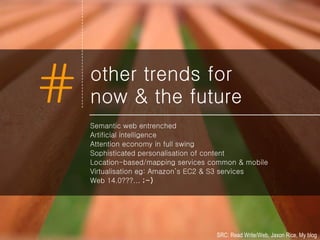 other trends for now & the future Semantic web entrenched Artificial intelligence Attention economy in full swing Sophisticated personalisation of content Location-based/mapping services common & mobile Virtualisation eg: Amazon’s EC2 & S3 services Web 14.0???...  ;-) SRC: Read Write/Web, Jaxon Rice, My blog 