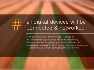 all digital devices will be connected & networked From your car, radio, phone, fridge... “always on” An unconnected digital device will be a strange thing WiMax connected sunglasses with voice prompted HUD? ( A  head-up display , or  HUD , is any transparent display that presents data without obstructing the user's view). 