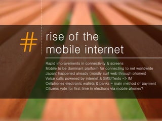 rise of the  mobile internet Rapid improvements in connectivity & screens Mobile to be dominant platform for connecting to net worldwide Japan: happened already (mostly surf web through phones) Voice calls powered by internet & SMS/Texts -> IM  Cellphones electronic wallets & banks = main method of payment Citizens vote for first time in elections via mobile phones? 