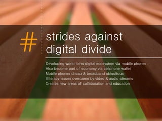 strides against digital divide Developing world joins digital ecosystem via mobile phones Also become part of economy via cellphone wallet Mobile phones cheap & broadband ubiquitous Illiteracy issues overcome by video & audio streams Creates new areas of collaboration and education 
