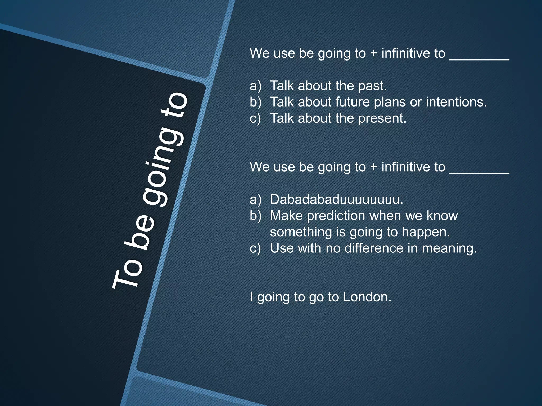 We use be going to + infinitive to ________
a) Talk about the past.
b) Talk about future plans or intentions.
c) Talk about the present.
We use be going to + infinitive to ________
a) Dabadabaduuuuuuuu.
b) Make prediction when we know
something is going to happen.
c) Use with no difference in meaning.
I going to go to London.
 